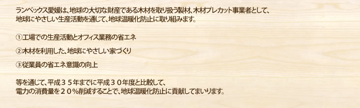 ランベックス愛媛は、地球の大切な財産である木材を取り扱う製材、木材プレカット事業者として、地球にやさしい生産活動を通じて、地球温暖化防止に取り組みます。①工場での生産活動とオフィス業務の省エネ②木材を利用した、地球にやさしい家づくり③従業員の省エネ意識の向上等を通じて、平成３５年までに平成３０年度と比較して、電力の消費量を２０％削減することで、地球温暖化防止に貢献してまいります。